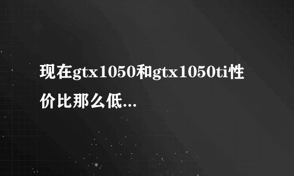 现在gtx1050和gtx1050ti性价比那么低，为什么还经常被推荐？