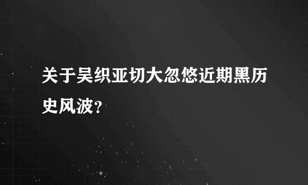关于吴织亚切大忽悠近期黑历史风波？