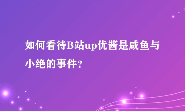 如何看待B站up优酱是咸鱼与小绝的事件？