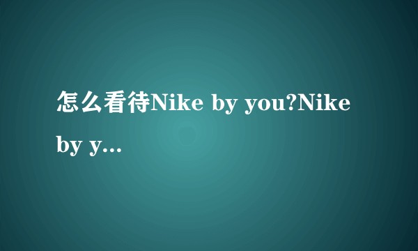 怎么看待Nike by you?Nike by you到底怎么玩？