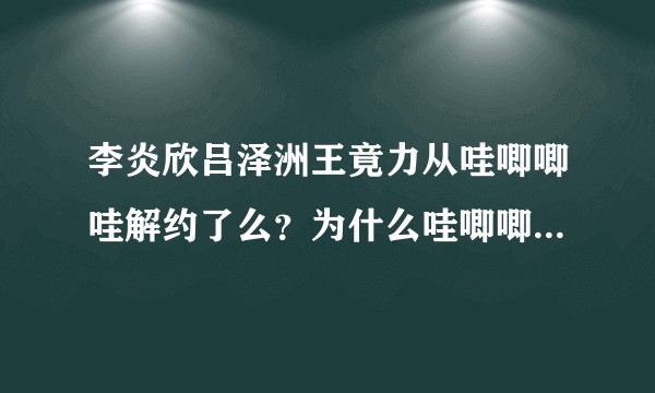 李炎欣吕泽洲王竟力从哇唧唧哇解约了么？为什么哇唧唧哇行程上好几个月都没有他们了？