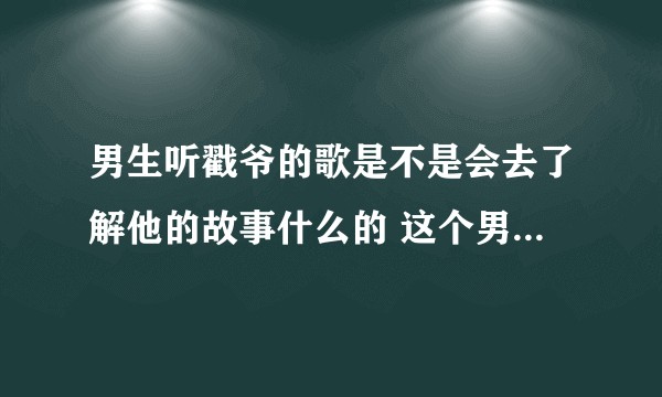 男生听戳爷的歌是不是会去了解他的故事什么的 这个男的会是弯的吗(不是戳爷粉)?