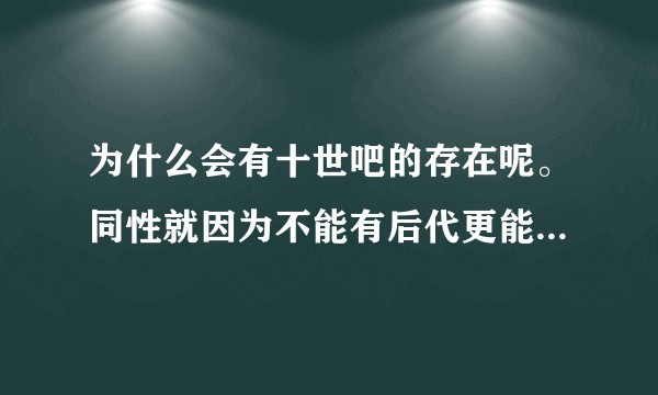 为什么会有十世吧的存在呢。同性就因为不能有后代更能凸显真爱呀。写那些男男生子不是玷污了爱吗?