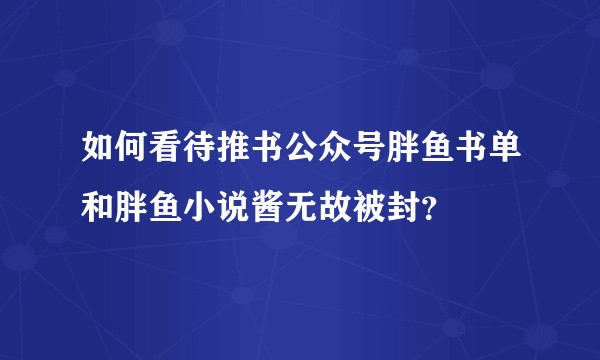 如何看待推书公众号胖鱼书单和胖鱼小说酱无故被封？