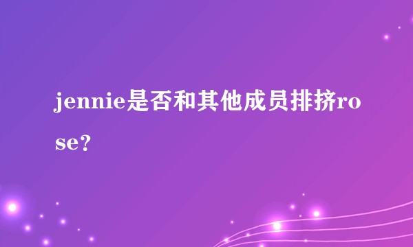 jennie是否和其他成员排挤rose？