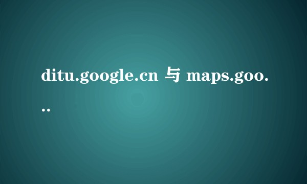 ditu.google.cn 与 maps.google.com 有什么区别?