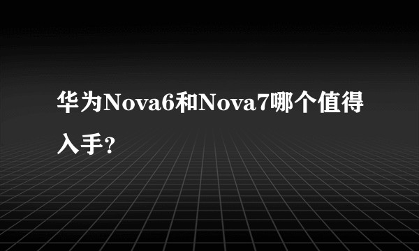 华为Nova6和Nova7哪个值得入手？