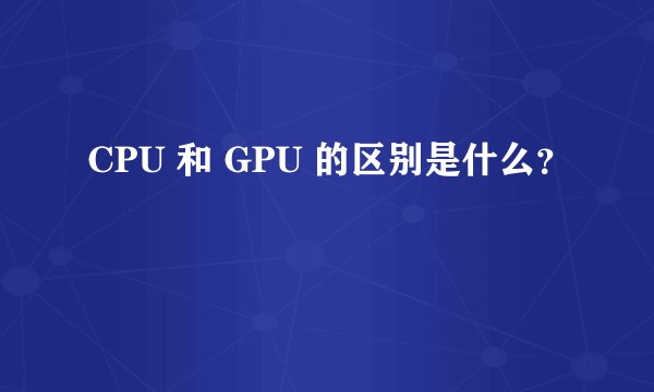 CPU 和 GPU 的区别是什么？