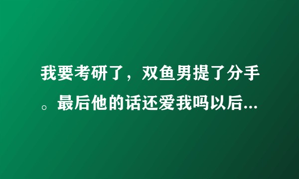 我要考研了，双鱼男提了分手。最后他的话还爱我吗以后还会不会找我和好?