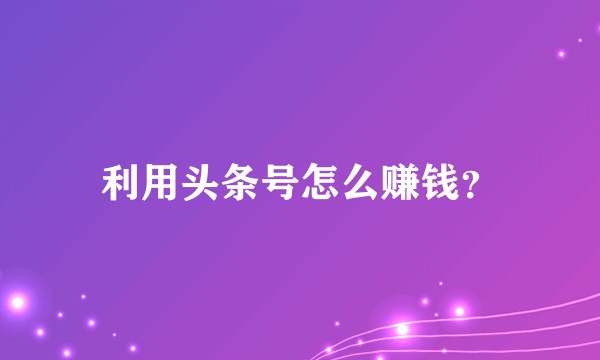 利用头条号怎么赚钱？
