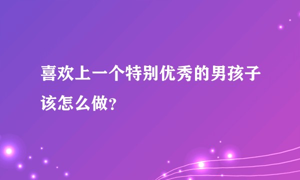 喜欢上一个特别优秀的男孩子该怎么做？