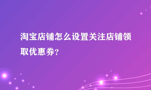 淘宝店铺怎么设置关注店铺领取优惠券？