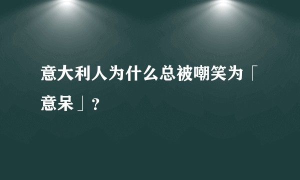 意大利人为什么总被嘲笑为「意呆」？