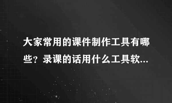 大家常用的课件制作工具有哪些？录课的话用什么工具软件比较得心应手？
