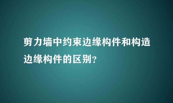 剪力墙中约束边缘构件和构造边缘构件的区别？