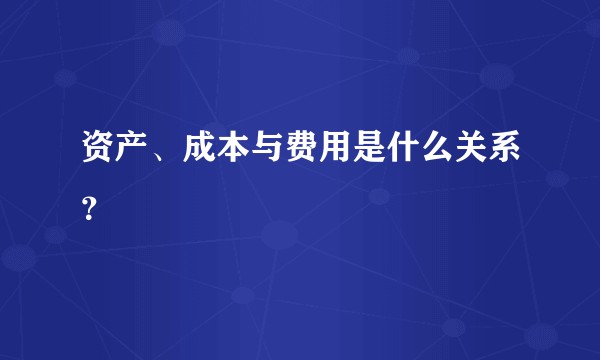 资产、成本与费用是什么关系？