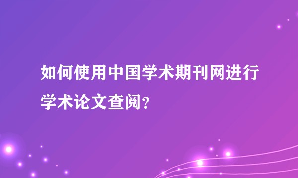 如何使用中国学术期刊网进行学术论文查阅？