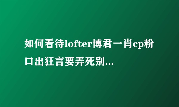 如何看待lofter博君一肖cp粉口出狂言要弄死别家cp?