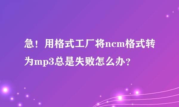 急！用格式工厂将ncm格式转为mp3总是失败怎么办？
