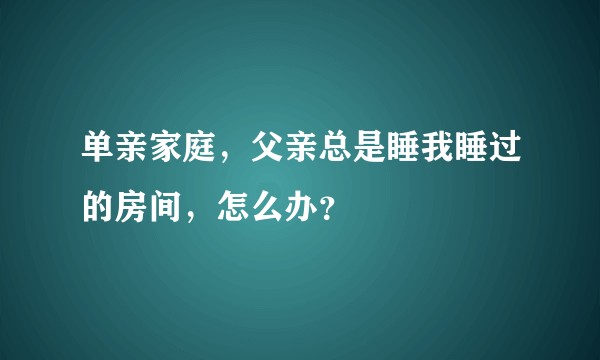 单亲家庭，父亲总是睡我睡过的房间，怎么办？