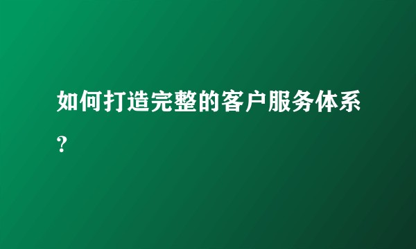 如何打造完整的客户服务体系？