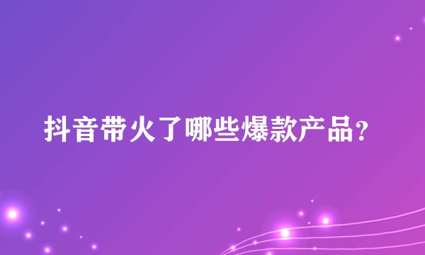 抖音带火了哪些爆款产品？