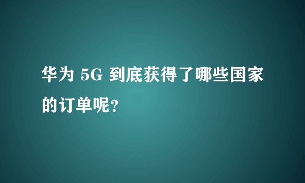 华为 5G 到底获得了哪些国家的订单呢？