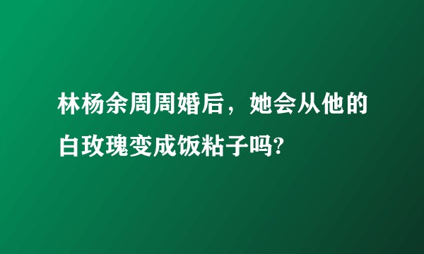 林杨余周周婚后，她会从他的白玫瑰变成饭粘子吗?