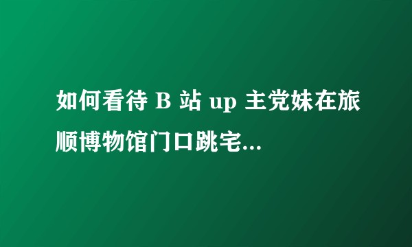 如何看待 B 站 up 主党妹在旅顺博物馆门口跳宅舞后公开道歉？