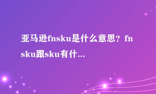 亚马逊fnsku是什么意思？fnsku跟sku有什么区别？