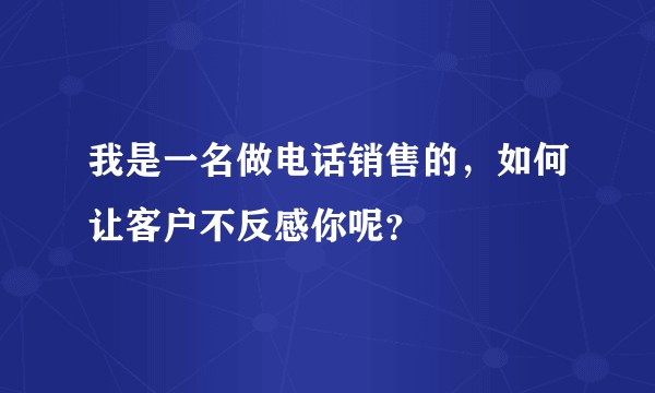 我是一名做电话销售的，如何让客户不反感你呢？
