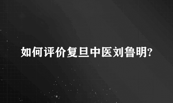 如何评价复旦中医刘鲁明?