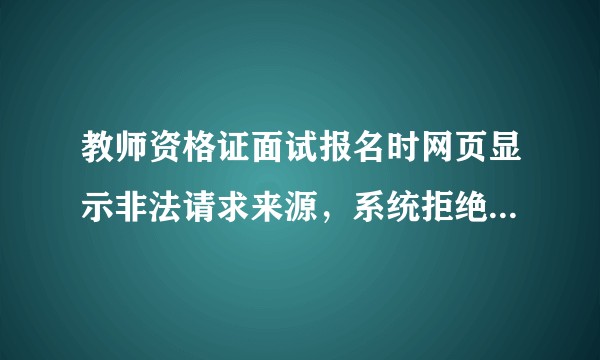 教师资格证面试报名时网页显示非法请求来源，系统拒绝处理并记录在案，这是怎么回事？