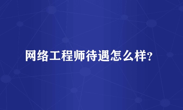 网络工程师待遇怎么样？