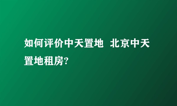 如何评价中天置地  北京中天置地租房?