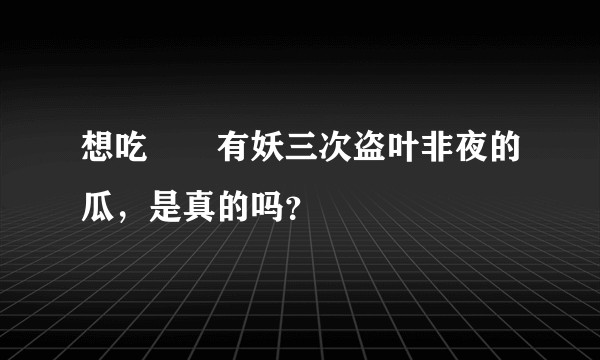 想吃囧囧有妖三次盗叶非夜的瓜，是真的吗？