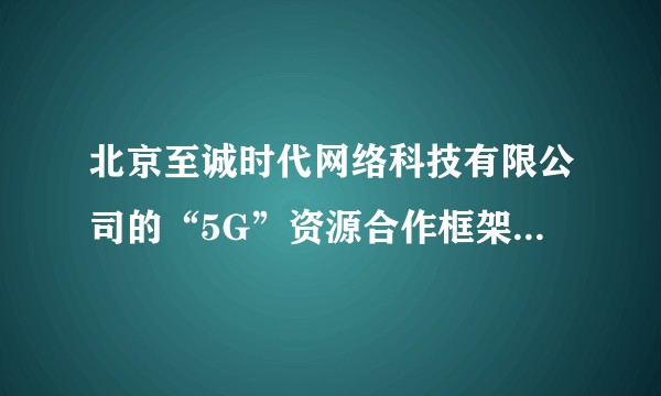 北京至诚时代网络科技有限公司的“5G”资源合作框架协议，是骗人的吗？