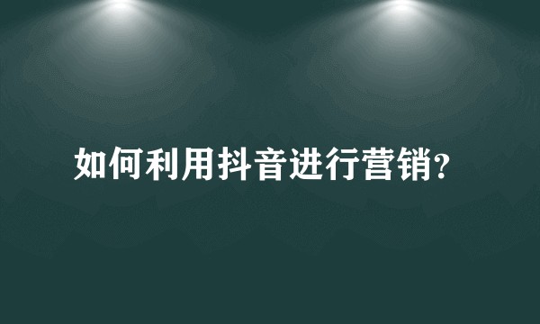 如何利用抖音进行营销?