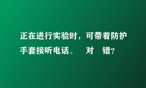 正在进行实验时，可带着防护手套接听电话。￼对￼错？