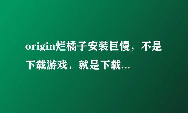 origin烂橘子安装巨慢，不是下载游戏，就是下载（安装，我也不知道是哪个步骤）超级慢什么情况？