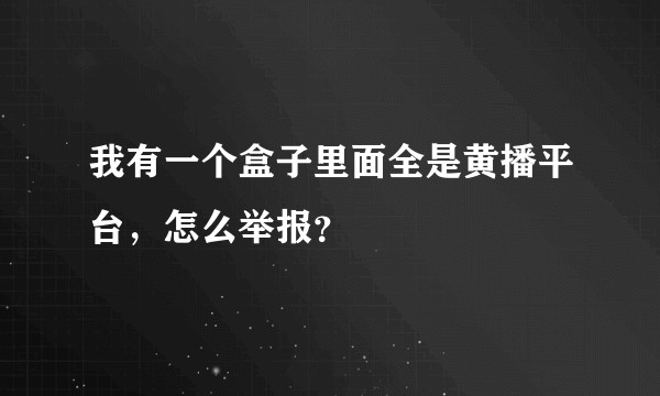 我有一个盒子里面全是黄播平台，怎么举报？