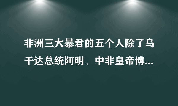 非洲三大暴君的五个人除了乌干达总统阿明、中非皇帝博卡萨和扎伊尔总统蒙博托赤道几内亚总统马西埃还有谁？