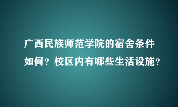 广西民族师范学院的宿舍条件如何？校区内有哪些生活设施？
