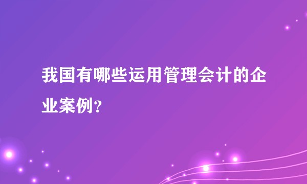 我国有哪些运用管理会计的企业案例？