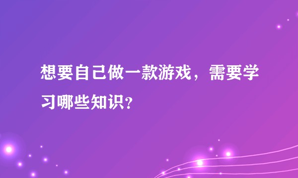 想要自己做一款游戏，需要学习哪些知识？
