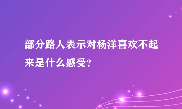 部分路人表示对杨洋喜欢不起来是什么感受？