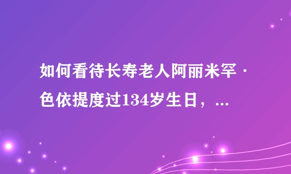 如何看待长寿老人阿丽米罕·色依提度过134岁生日，网上几乎一致质疑？