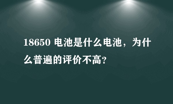 18650 电池是什么电池，为什么普遍的评价不高？
