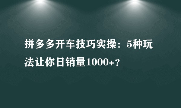 拼多多开车技巧实操：5种玩法让你日销量1000+？