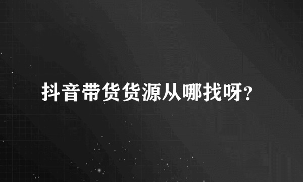 抖音带货货源从哪找呀？